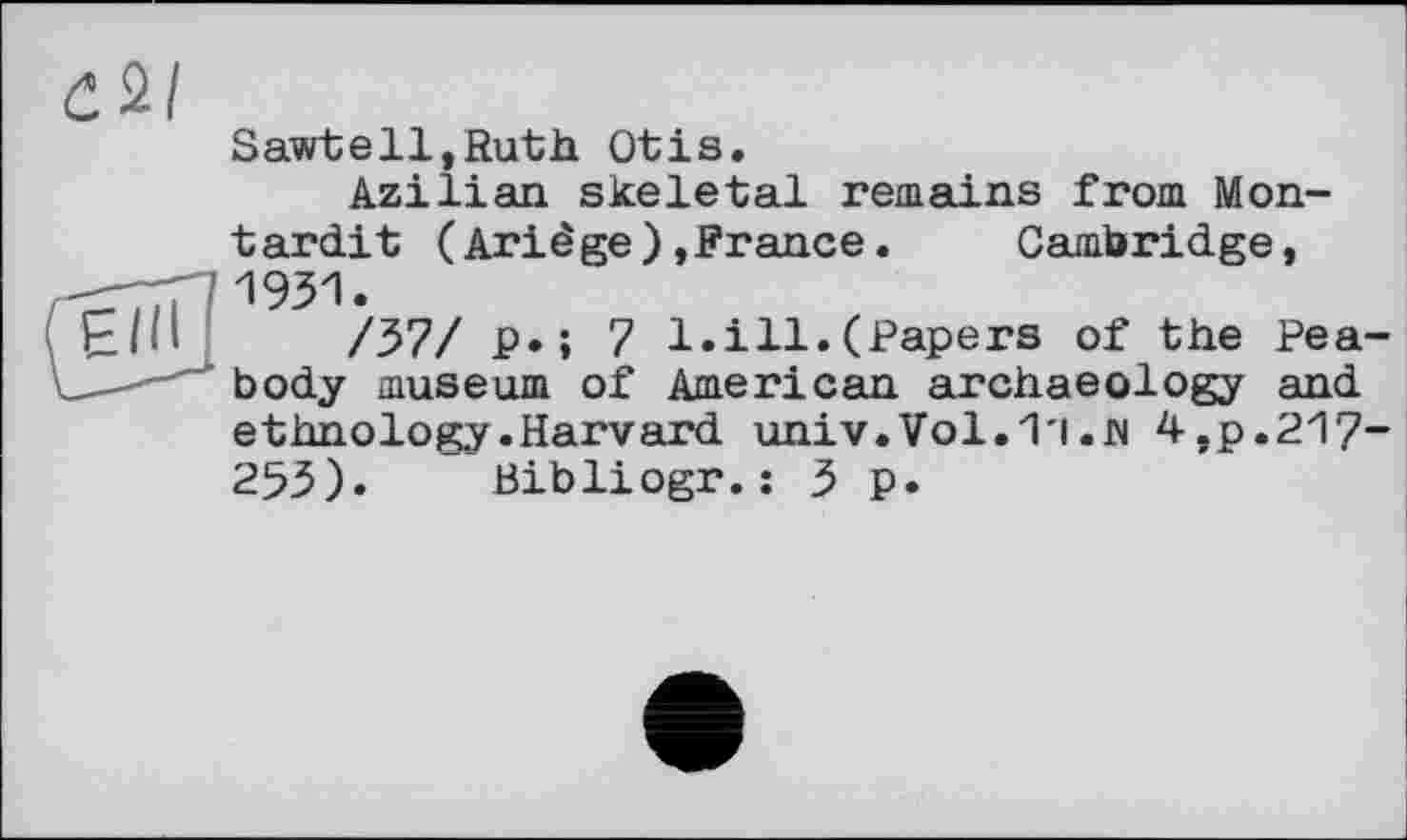 ﻿Sawtell,Ruth Otis.
Azilian skeletal remains from Mon-tardit (Ariêge),France.	Cambridge,
E/li /37/ P» ; 7 1.ill.(Papers of the Pea--	' body museum of American archaeology and
ethnology.Harvard univ.Vol. 1'1 . N 4,p.217” 253). Bibliogr.: 3 p.